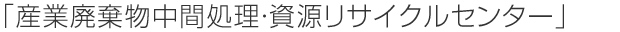 「産業廃棄物中間処理・資源リサイクルセンター」
